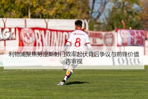 利物浦聚焦努涅斯射门效率起伏背后争议与前锋价值再审视