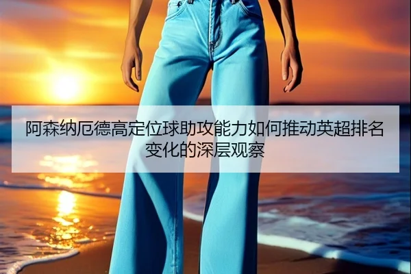 阿森纳厄德高定位球助攻能力如何推动英超排名变化的深层观察
