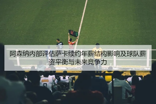 阿森纳内部评估萨卡续约年薪结构影响及球队薪资平衡与未来竞争力 - kaiyun