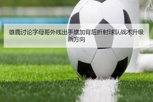 雄鹿讨论字母哥外线出手增加背后折射球队战术升级新方向