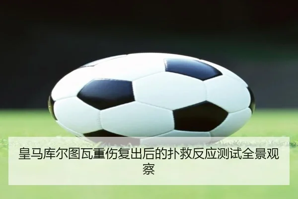 皇马库尔图瓦重伤复出后的扑救反应测试全景观察（kaiyun）